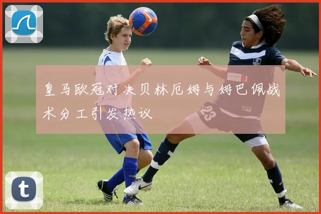 皇马欧冠对决贝林厄姆与姆巴佩战术分工引发热议