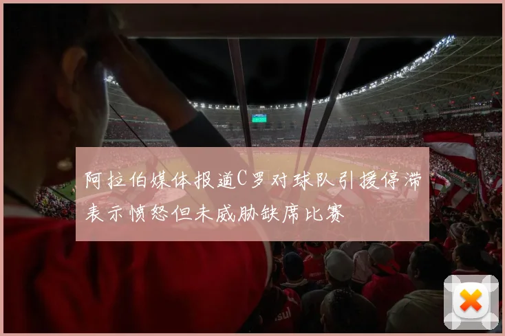 阿拉伯媒体报道C罗对球队引援停滞表示愤怒但未威胁缺席比赛