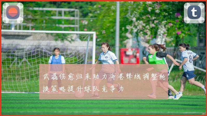 武磊伤愈归来助力海港锋线调整轮换策略提升球队竞争力