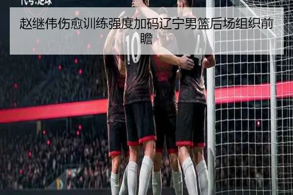 赵继伟伤愈训练强度加码辽宁男篮后场组织前瞻